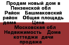 Продам новый дом в Пензенской обл. › Район ­ Башмаковский район › Общая площадь дома ­ 120 › Цена ­ 4 200 000 - Московская обл. Недвижимость » Дома, коттеджи, дачи продажа   